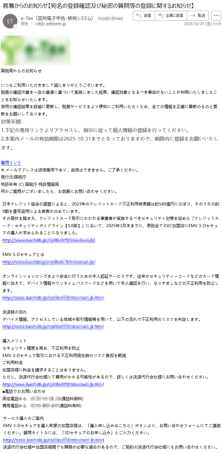 国税局からのお知らせいつもご利用いただきまして誠にありがとうございます。税務の確認作業を一定の基準に基づいて実施しました結果、確認対象となるべき事由がないことが判明いたしましたことをお知らせいたします。信用の確認結果を詳細に更新し、税務サービスをより便利にご利用いただくため、全ての情報を正確に最新のものと更新をお願いしております。対策手順:1.下記の専用リンクよりアクセスし、指示に従って個人情報の登録を行ってください。2.本案内メールの有効期限は2025-10-31までとなっておりますので、期限内に登録をお願いいたします。専用リンク※メールアドレスは送信専用であり、返信はできません。ご了承ください。発行元:国税庁特許所有(C)国税庁特許情報局何かご質問がございましたら、お気軽にお問い合わせください。日本クレジット協会の調査によると、2023年のクレジットカード不正利用被害額は約540億円にのぼり、そのうちの約9割を番号盗用による被害が占めています。その現状を踏まえ、クレジットカード取引にかかわる事業者が実施するべきセキュリティ対策を定めた「クレジットカード・セキュリティガイドライン【5.0版】」において、2025年3月末までに、原則全てのEC加盟店にEMV3-Dセキュアの導入が求められることになりました。http://*****EMV3-Dセキュアとはhttp://*****オンラインショッピングをより安全に行うための本人認証サービスです。従来のセキュリティーコードなどのカード情報に加えて、デバイス情報やワンタイムパスワードなどを用いて本人確認を行い、なりすましなどの不正利用を防止します。http://*****決済時の流れデバイス情報、アクセスしている地域や取引情報等を用いて、以下の流れで不正利用のリスクを判定します。http://*****導入メリットセキュリティ精度を高め、不正利用を防止EMV3-Dセキュア取引における不正利用発生時のリスク負担を軽減ご利用料金加盟店様に料金を請求することはありません。ただし、決済代行会社様にて費用がかかる可能性があるので、詳しくは決済代行会社様にお問い合わせください。http://*****■電話でのお問い合わせ固定電話から*****(通話料無料)携帯電話から*****(通話料有料)サービス導入のご案内EMV3-Dセキュアを導入希望の加盟店様は、「導入申し込みはこちら」ボタンより、お問い合わせフォームにてご連絡ください。質問タイトルには、「3Dセキュアのお申し込み」とご入力ください。http://*****決済代行会社様⇔加盟店様間でも開発が必要な場合があるので、ご契約の決済代行会社様にもお問い合わせください。