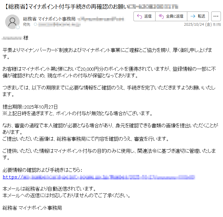 *****様平素よりマイナンバーカード制度およびマイナポイント事業にご理解とご協力を賜り、厚く御礼申し上げます。お客様はマイナポイント第2弾において20,000円分のポイントを獲得されていますが、登録情報の一部に不備が確認されたため、現在ポイントの付与が保留となっております。つきましては、以下の期限までに必要な情報をご確認のうえ、手続きを完了いただきますようお願いいたします。提出期限:2025年10月27日※上記日時を過ぎますと、ポイントの付与が無効となる場合がございます。なお、審査の過程で本人確認が必要となる場合があり、身元を確認できる書類の画像を提出いただくことがあります。ご提出いただいた画像は、総務省事務局にて内容を確認のうえ、審査を行います。ご提供いただいた情報はマイナポイント付与の目的のみに使用し、関連法令に基づき適切に管理いたします。必要情報の確認および手続きはこちら:𝚑𝚝𝚝𝚙𝚜://*****本メールは総務省より自動送信されています。本メールへの返信には対応しておりませんのでご了承ください。総務省マイナポイント事務局
