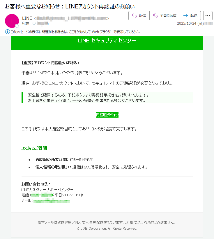 LINEセキュリティセンター【重要】アカウント再認証のお願い平素よりLINEをご利用いただき、誠にありがとうございます。現在、お客様のLINEアカウントにおいて、セキュリティ上の定期確認が必要となっております。安全性を確保するため、下記ボタンより再認証手続きをお願いいたします。お手続きが未完了の場合、一部の機能が制限される場合がございます。再認証を行うこの手続きは本人確認を目的としており、3〜5分程度で完了します。よくあるご質問•再認証の所要時間:約3〜5分程度•個人情報の取り扱い:通信はSSL暗号化され、安全に処理されます。お問い合わせ先:LINEカスタマーサポートセンター電話:*****(平日9:00〜18:00)メール:*****※本メールは送信専用アドレスから自動配信されています。返信いただいても対応できません。©LINECorporation.AllRightsReserved.