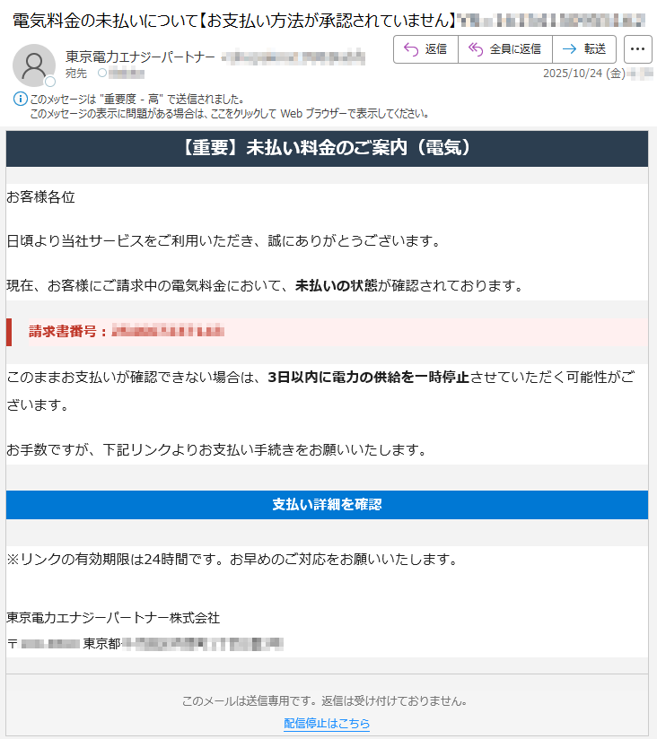 【重要】未払い料金のご案内(電気)お客様各位日頃より当社サービスをご利用いただき、誠にありがとうございます。現在、お客様にご請求中の電気料金において、未払いの状態が確認されております。請求書番号:*****このままお支払いが確認できない場合は、3日以内に電力の供給を一時停止させていただく可能性がございます。お手数ですが、下記リンクよりお支払い手続きをお願いいたします。支払い詳細を確認※リンクの有効期限は24時間です。お早めのご対応をお願いいたします。東京電力エナジーパートナー株式会社〒*****東京都*****このメールは送信専用です。返信は受け付けておりません。配信停止はこちら