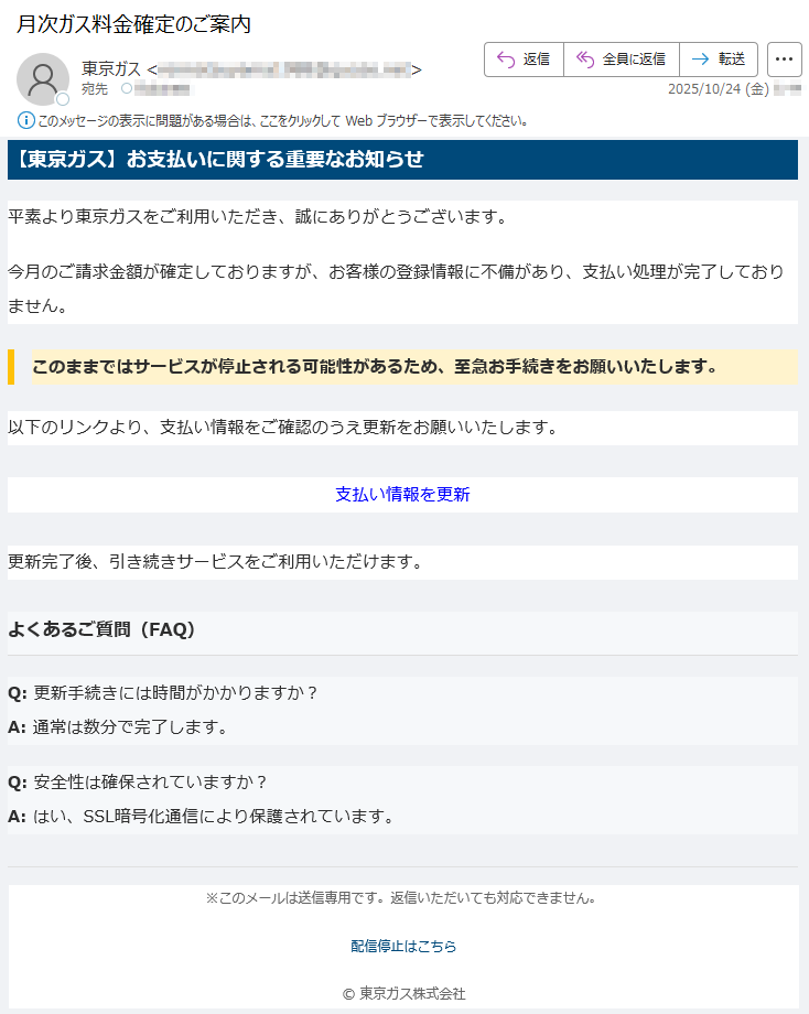 【東京ガス】お支払いに関する重要なお知らせ平素より東京ガスをご利用いただき、誠にありがとうございます。今月のご請求金額が確定しておりますが、お客様の登録情報に不備があり、支払い処理が完了しておりません。このままではサービスが停止される可能性があるため、至急お手続きをお願いいたします。以下のリンクより、支払い情報をご確認のうえ更新をお願いいたします。支払い情報を更新更新完了後、引き続きサービスをご利用いただけます。よくあるご質問(FAQ)Q:更新手続きには時間がかかりますか?A:通常は数分で完了します。Q:安全性は確保されていますか?A:はい、SSL暗号化通信により保護されています。※このメールは送信専用です。返信いただいても対応できません。配信停止はこちら©東京ガス株式会社