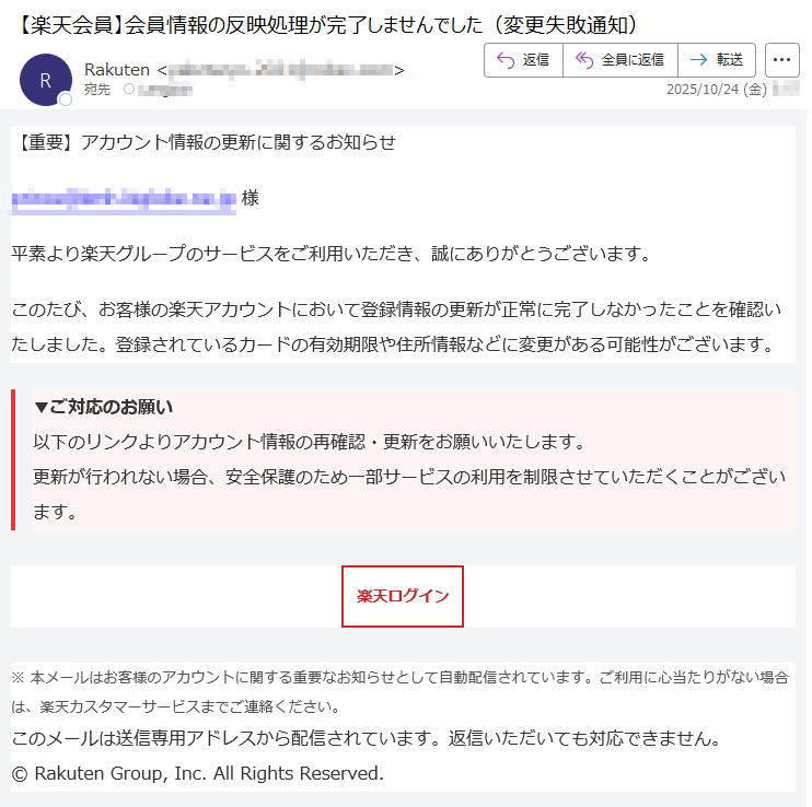 【重要】アカウント情報の更新に関するお知らせ*****様平素より楽天グループのサービスをご利用いただき、誠にありがとうございます。このたび、お客様の楽天アカウントにおいて登録情報の更新が正常に完了しなかったことを確認いたしました。登録されているカードの有効期限や住所情報などに変更がある可能性がございます。▼ご対応のお願い以下のリンクよりアカウント情報の再確認・更新をお願いいたします。更新が行われない場合、安全保護のため一部サービスの利用を制限させていただくことがございます。楽天ログイン※本メールはお客様のアカウントに関する重要なお知らせとして自動配信されています。ご利用に心当たりがない場合は、楽天カスタマーサービスまでご連絡ください。このメールは送信専用アドレスから配信されています。返信いただいても対応できません。©RakutenGroup,Inc.AllRightsReserved.