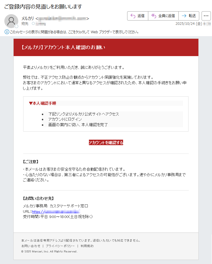 【メルカリ】アカウント本人確認のお願い平素よりメルカリをご利用いただき、誠にありがとうございます。弊社では、不正アクセス防止の観点からアカウント保護強化を実施しております。お客さまのアカウントにおいて通常と異なるアクセスが確認されたため、本人確認の手続きをお願い申し上げます。▼本人確認手順•下記リンクよりメルカリ公式サイトへアクセス•アカウントにログイン•画面の案内に従い、本人確認を完了アカウントを確認する【ご注意】・本メールはお客さまの安全を守るため自動配信されています。・心当たりのない場合は、第三者によるアクセスの可能性がございます。速やかにメルカリ事務局までご連絡ください。【お問い合わせ先】メルカリ事務局カスタマーサポート窓口URL:https://*****受付時間:平日9:00〜18:00(土日祝を除く)本メールは送信専用アドレスより配信されています。返信いただいても対応できません。お問い合わせ|プライバシーポリシー|利用規約©2025Mercari,Inc.AllRightsReserved.