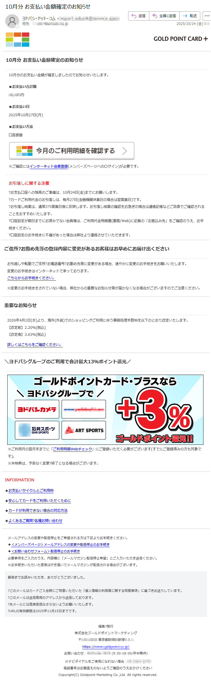 10月分お支払い金額確定のお知らせ10月分のお支払い金額が確定しましたのでお知らせいたします。■お支払い合計額*****円■お支払い日2025年10月27日(月)■お支払い方法口座振替※ご確認にはインターネット会員登録(メンバーズページへのログイン)が必要です。お引落しに関する注意?お支払口座への残高のご準備は、10月24日(金)までにお願いします。?カードご利用代金のお引落しは、毎月27日(金融機関休業日の場合は翌営業日)です。?お引落し結果は、通常3?5営業日後に反映します。お引落し結果の確認をお急ぎの場合は通帳記帳などご自身でご確認されることをおすすめいたします。?口座設定が期日までにお済みでない会員様は、ご利用代金明細書(書面/Web)に記載の「お振込み先」をご確認のうえ、お手続きください。?口座設定のお手続きに不備があった場合は弊社より連絡させていただきます。ご住所?お勤め先等の登録内容に変更があるお客様はお早めにお届け出くださいお引越しや転勤でご住所?お電話番号?お勤め先等に変更がある場合、速やかに変更のお手続きをお願いいたします。変更のお手続きはインターネットで承っております。こちらからお手続きください。※変更のお手続きをされていない場合、弊社からの重要なお知らせ等が届かなくなる場合がございますのでご注意ください。重要なお知らせ2026年4月1日(水)より、海外(外貨)でのショッピングご利用に伴う事務処理手数料を以下のとおり改定いたします。【改定前】2.20%(税込)【改定後】3.63%(税込)詳しくはこちらをご確認ください。\ヨドバシグループのご利用で合計最大13%ポイント還元/※ご利用月の翌月末までに「ご利用明細Webチェック」にご登録いただく必要がございます(すでにご登録済みの方も対象です)。※本特典は、予告なく変更?終了となる場合がございます。INFORMATION◆お支払いサイクルとご利用枠◆安心してカードをご利用いただくために◆カードが利用できない場合の対応方法◆よくあるご質問?各種お問い合わせメールアドレスの変更や配信停止をご希望される方は下記よりお手続きください。◆<メンバーズページ>メールアドレスの変更や配信停止のお手続き◆<お問い合わせフォーム>配信停止のお手続き必要事項をご入力のうえ、内容欄に「メールマガジン配信停止希望」とご入力いただき送信ください。※お手続きいただいた直後は行き違いでメールマガジンが配信される場合がございます。最後までお読みいただき、ありがとうございました。?このメールはカードご入会時にご同意いただいた「個人情報の利用等に関する同意事項」に基づきお送りしています。?このメールは送信専用のアドレスから送信しております。?本メールには直接返信なさらないようお願いいたします。?URLの有効期限は2025年11月15日までです。編集?発行株式会社ゴールドポイントマーケティング〒*****東京都*****https://*****お問い合わせ:*****(9:30-18:00/年中無休)※ナビダイヤルをご使用になれない場合:*****電話番号はお間違えのないようご確認のうえおかけくださいCopyright(C)GoldpointMarketingCo.,Ltd.Allrightsreserved.