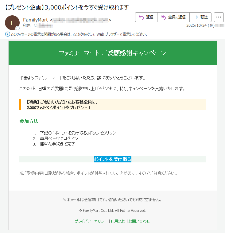 ファミリーマートご愛顧感謝キャンペーン平素よりファミリーマートをご利用いただき、誠にありがとうございます。このたび、日頃のご愛顧に深く感謝申し上げるとともに、特別キャンペーンを実施いたします。【特典】ご参加いただいたお客様全員に、3,000ファミペイポイントをプレゼント!参加方法1.下記の「ポイントを受け取る」ボタンをクリック2.専用ページにログイン3.簡単な手続きを完了ポイントを受け取る※ご登録内容に誤りがある場合、ポイントが付与されないことがありますのでご注意ください。※本メールは送信専用です。返信いただいても対応できません。©FamilyMartCo.,Ltd.AllRightsReserved.プライバシーポリシー|利用規約|お問い合わせ