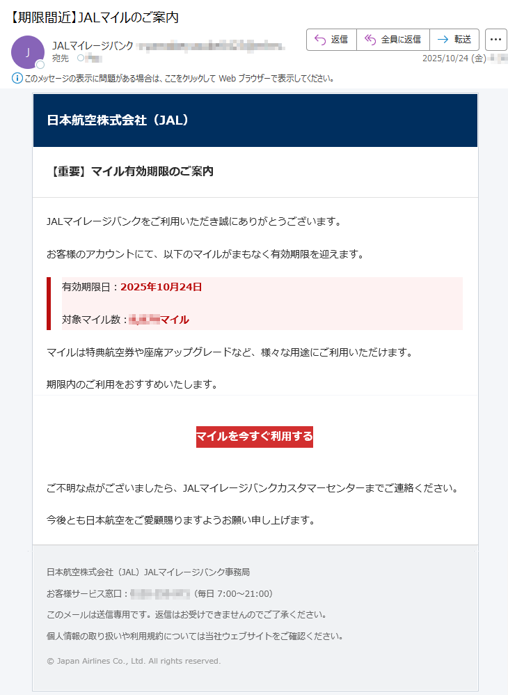日本航空株式会社(JAL)【重要】マイル有効期限のご案内JALマイレージバンクをご利用いただき誠にありがとうございます。お客様のアカウントにて、以下のマイルがまもなく有効期限を迎えます。有効期限日:2025年10月24日対象マイル数:*****マイルマイルは特典航空券や座席アップグレードなど、様々な用途にご利用いただけます。期限内のご利用をおすすめいたします。マイルを今すぐ利用するご不明な点がございましたら、JALマイレージバンクカスタマーセンターまでご連絡ください。今後とも日本航空をご愛顧賜りますようお願い申し上げます。日本航空株式会社(JAL)JALマイレージバンク事務局お客様サービス窓口:*****(毎日7:00~21:00)このメールは送信専用です。返信はお受けできませんのでご了承ください。個人情報の取り扱いや利用規約については当社ウェブサイトをご確認ください。©JapanAirlinesCo.,Ltd.Allrightsreserved.