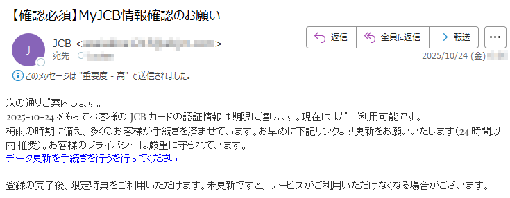次の通りご案内します。2025-10-24をもってお客様のJCBカードの認証情報は期限に達します。現在はまだご利用可能です。梅雨の時期に備え、多くのお客様が手続きを済ませています。お早めに下記リンクより更新をお願いいたします(24時間以内推奨)。お客様のプライバシーは厳重に守られています。データ更新を手続きを行うを行ってください登録の完了後、限定特典をご利用いただけます。未更新ですと、サービスがご利用いただけなくなる場合がございます。