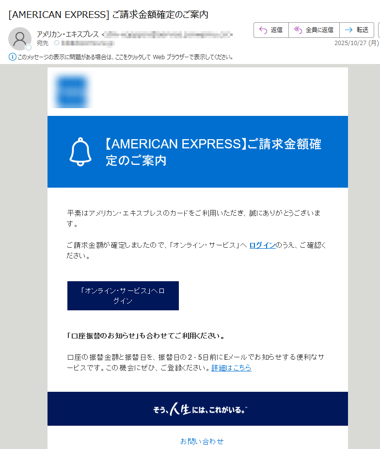 お客様のアカウントに関する重要なお知らせ平素はアメリカン・エキスプレスのカードをご利用いただき、誠にありがとうございます。ご請求金額が確定しましたので、「オンライン・サービス」へログインのうえ、ご確認ください。「オンライン・サービス」へログイン「口座振替のお知らせ」も合わせてご利用ください。口座の振替金額と振替日を、振替日の2-5日前にEメールでお知らせする便利なサービスです。この機会にぜひ、ご登録ください。詳細はこちらお問い合わせお客さま情報保護のため、ご利用明細の詳細などはEメールでご案内いたしておりません。カードのご利用がない月は「オンライン明細書」は作成されません。また、Eメールによるご案内もございません。「オンライン明細書サービス」にご登録されていても、分割払いおよびリボルビング払いのご利用がある場合、ボーナス払いの請求月・支払い完了月、キャッシング、カード・ローンご請求残高がある場合(法令に定められている書面交付義務に基づきます)、またその他当社が必要と認めた場合には、「カードご利用代金明細書」を郵送させていただきます。ご入力いただいたEメールアドレスに誤りがあったり、通信障害等によりEメールをお送りできない場合は、ご登録のご利用代金明細書送付先へ、その旨を記載したお手紙を郵送させていただく場合がございます。配信アドレスの変更は、「オンライン・サービス」のご登録情報の変更よりお手続きください。このメールは送信専用メールアドレスから自動送信されています。ご返信いただいてもお応えいたしかねますので、ご了承ください。【配信元】アメリカン・エキスプレス・インターナショナル,Inc.〒Copyright(c)2025AmericanExpressInternational,Inc.AllRightsReserved.