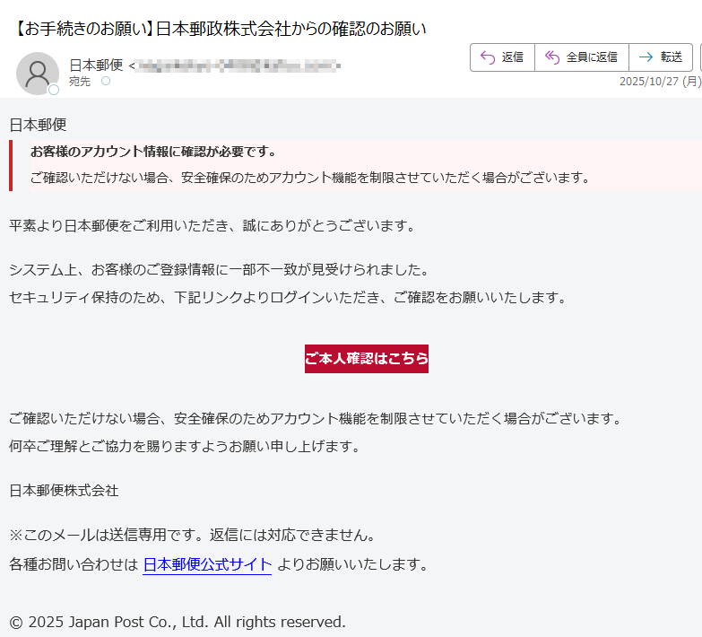 日本郵便お客様のアカウント情報に確認が必要です。ご確認いただけない場合、安全確保のためアカウント機能を制限させていただく場合がございます。 平素より日本郵便をご利用いただき、誠にありがとうございます。システム上、お客様のご登録情報に一部不一致が見受けられました。セキュリティ保持のため、下記リンクよりログインいただき、ご確認をお願いいたします。ご本人確認はこちら ご確認いただけない場合、安全確保のためアカウント機能を制限させていただく場合がございます。何卒ご理解とご協力を賜りますようお願い申し上げます。日本郵便株式会社※このメールは送信専用です。返信には対応できません。各種お問い合わせは 日本郵便公式サイト よりお願いいたします。© 2025 Japan Post Co., Ltd. All rights reserved.