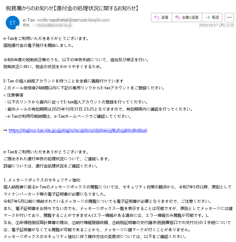 e-Taxをご利用いただきありがとうございます。国税還付金の電子発行を開始しました。 令和6年度の税制改正等のうち、以下の申告手続について、追加及び修正を行い。税制改正に伴い、税金の状況をわかりやすくするため。 E-Tax の個人納税アカウントを持つことを全員に義務付けていますこのメール受信後24時間以内に下記の専用リンクからE-taxアカウントをご登録ください。○ 注意事項・以下のリンクから案内に従ってE-tax個人アカウントの登録を行ってください。・案内メールの有効期限は2025年10月31日 23:25となりますので、有効期限内に確認を行ってください。・e-Taxの利用可能時間は、e-Taxホームページでご確認してください。 ⇒ https:/ e-Taxをご利用いただきありがとうございます。ご提出された還付申告の処理状況について、ご連絡します。詳細については、還付金処理状況をご確認ください。 1. メッセージボックスのセキュリティ強化個人納税者に係るe-Taxのメッセージボックスの閲覧については、セキュリティ対策の観点から、令和7年5月以降、原則としてマイナンバーカード等の電子証明書が必要になりました。令和7年5月以前に格納されているメッセージの閲覧についても電子証明書が必要となりますので、ご注意ください。また、電子証明書をお持ちでない方でも、メッセージボックス一覧を表示することは可能ですが、原則としてメッセージには鍵マークが付いており、閲覧することができません(エラー情報がある場合には、エラー情報のみ閲覧が可能です。)。なお、①所得税徴収高計算書の提出、②納付情報登録依頼、③納税証明書の交付請求(税務署窓口での交付分)の3手続については、電子証明書がなくても閲覧が可能であることから、メッセージに鍵マークが付くことがありません。メッセージボックスのセキュリティ強化に伴う操作方法の変更点については、以下をご確認ください。【マイナンバーカード方式でログイン】リンクアイコンマイナンバーカード方式でログインPDFファイル【利用者識別番号及びパスワードでログイン】リンクアイコン電子証明書をお持ちでない方PDFファイルリンクアイコンマイナンバーカードをお持ちの方PDFファイルリンクアイコンマイナンバーカード以外の電子証明書をお持ちの方PDFファイル※マイナンバーカード以外の電子証明書をご利用の方は、事前に電子証明書の登録を行う必要がありますのでご注意ください。2. 「確定申告等についてのお知らせ」の自動転送機能詳細については、「委任関係の登録について」をご確認ください。