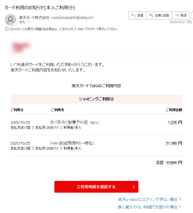 いつも楽天カードをご利用いただきありがとうございます。楽天カードご利用内容をお知らせいたします。楽天カード(VISA)ご利用内容ショッピングご利用分ご利用日ご利用先ご利用金額2025/10/25円支払方法:1回|支払月:2025/11|利用者:本人2025/10/25円支払方法:1回|支払月:2025/11|利用者:本人合計円楽天e-NAVIにログインできない場合身に覚えのない明細でお困りの場合本メール掲載ご利用分の獲得予定ポイント数:ポイントお支払い金額を調整したい方へ本メール掲載ご利用分の調整可能な金額円キャッシング・ボーナス払いのご利用分は分割払いへの変更ができません。分割払いとリボ払いの違いについて知る分割払いリボ払い比較シミュレーションを見る楽天カード公式アプリ明細確認、支出管理も楽々!楽天カード公式SNSアカウントでお得な情報を配信中!カード利用お知らせメールの登録・変更は、楽天e-NAVIよりお手続きください。一部メールの受信環境によって正しく表示されない場合がございます。本メールに記載のご利用明細は、楽天e-NAVIまたは楽天カードアプリのご利用明細にてご確認ください。本メールアドレスは送信専用となり、返信はお受けしておりません。メールアドレスの変更は、楽天e-NAVIよりお手続きください。個人情報保護方針お客様サポート発行元:楽天カード株式会社