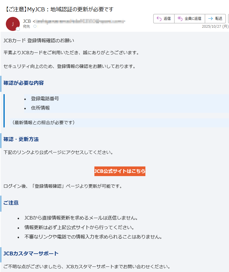 JCBカード 登録情報確認のお願い 平素よりJCBカードをご利用いただき、誠にありがとうございます。セキュリティ向上のため、登録情報の確認をお願いしております。確認が必要な内容•登録電話番号 •住所情報 (最新情報との照合が必要です)確認・更新方法下記のリンクより公式ページにアクセスしてください。JCB公式サイトはこちら ログイン後、「登録情報確認」ページより更新が可能です。ご注意•JCBから直接情報更新を求めるメールは送信しません。 •情報更新は必ず上記公式サイトから行ってください。 •不審なリンクや電話での情報入力を求められることはありません。 JCBカスタマーサポートご不明な点がございましたら、JCBカスタマーサポートまでお問い合わせください。このメールは送信専用です。返信はお受けできません。JCB カスタマーセンター までご連絡ください。