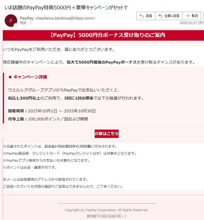 【PayPay】5000円分ボーナス受け取りのご案内いつもPayPayをご利用いただき、誠にありがとうございます。現在開催中のキャンペーンにより、最大で5000円相当のPayPayボーナスを受け取るチャンスがあります。■ キャンペーン詳細ウエルシアグループアプリからPayPayでお支払いいただくと、税込1,500円以上のご利用で、3回に1回の確率で以下の抽選が行われます。開催期間:2025年10月1日 ~ 2025年10月30日付与上限:100,000ポイント/回および期間詳細はこちら ※当選されたポイントは、お支払い日の翌日から30日後に付与されます。※PayPay商品券、クレジットカード(PayPayクレジット以外)は対象外となります。※PayPayアプリ単体からの支払いも対象外となります。※ポイントは出金・譲渡不可です。 本メールは送信専用のアドレスから配信されています。ご返信いただいても内容の確認やご返答はできませんので、ご了承ください。 Copyright (c) PayPay Corporation. All Rights Reserved.東京都