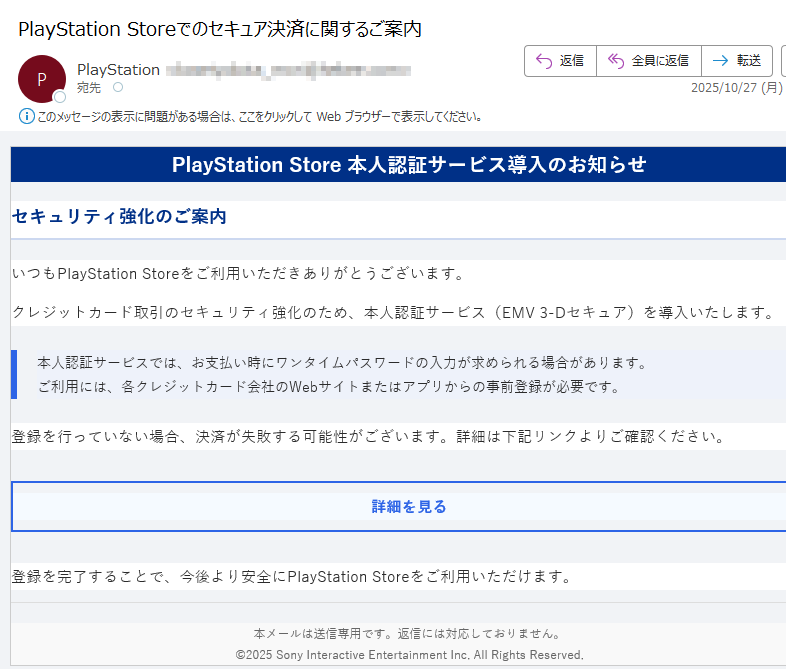 PlayStation Store 本人認証サービス導入のお知らせセキュリティ強化のご案内いつもPlayStation Storeをご利用いただきありがとうございます。クレジットカード取引のセキュリティ強化のため、本人認証サービス(EMV 3-Dセキュア)を導入いたします。本人認証サービスでは、お支払い時にワンタイムパスワードの入力が求められる場合があります。ご利用には、各クレジットカード会社のWebサイトまたはアプリからの事前登録が必要です。 登録を行っていない場合、決済が失敗する可能性がございます。詳細は下記リンクよりご確認ください。詳細を見る 登録を完了することで、今後より安全にPlayStation Storeをご利用いただけます。本メールは送信専用です。返信には対応しておりません。©2025 Sony Interactive Entertainment Inc. All Rights Reserved.