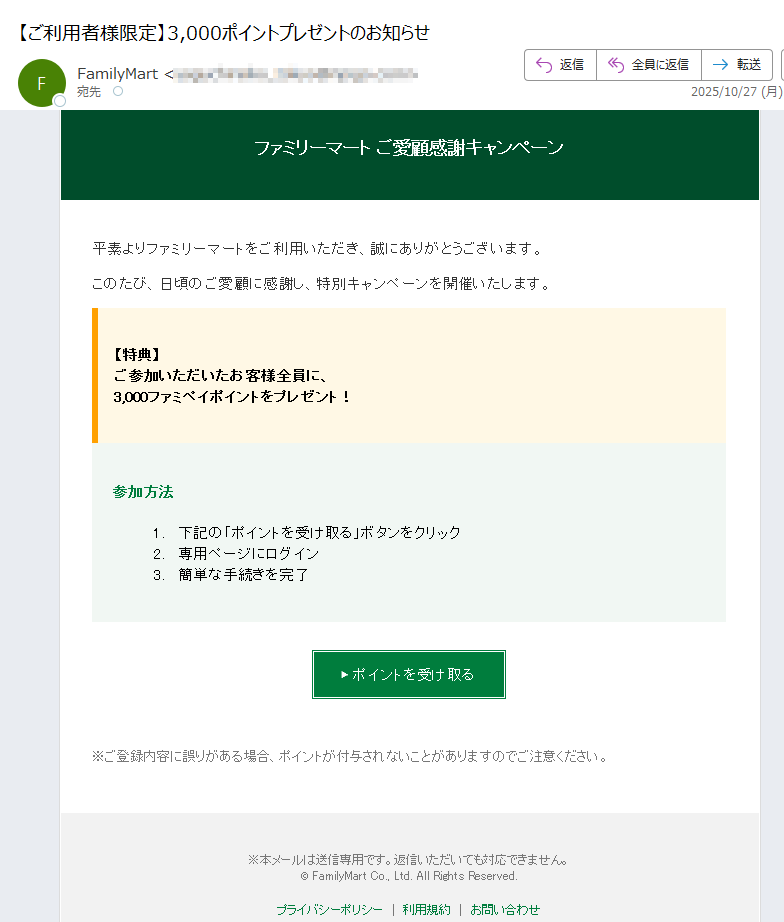 ファミリーマート ご愛顧感謝キャンペーン 平素よりファミリーマートをご利用いただき、誠にありがとうございます。 このたび、日頃のご愛顧に感謝し、特別キャンペーンを開催いたします。 【特典】ご参加いただいたお客様全員に、3,000ファミペイポイントをプレゼント! 参加方法 1.下記の「ポイントを受け取る」ボタンをクリック 2.専用ページにログイン 3.簡単な手続きを完了 ▶ ポイントを受け取る ※ご登録内容に誤りがある場合、ポイントが付与されないことがありますのでご注意ください。 ※本メールは送信専用です。返信いただいても対応できません。© FamilyMart Co., Ltd. All Rights Reserved.プライバシーポリシー利用規約お問い合わせ