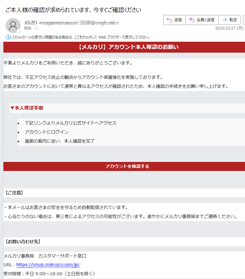 【メルカリ】アカウント本人確認のお願い平素よりメルカリをご利用いただき、誠にありがとうございます。弊社では、不正アクセス防止の観点からアカウント保護強化を実施しております。お客さまのアカウントにおいて通常と異なるアクセスが確認されたため、本人確認の手続きをお願い申し上げます。 ▼本人確認手順 •下記リンクよりメルカリ公式サイトへアクセス •アカウントにログイン •画面の案内に従い、本人確認を完了 アカウントを確認する 【ご注意】・本メールはお客さまの安全を守るため自動配信されています。・心当たりのない場合は、第三者によるアクセスの可能性がございます。速やかにメルカリ事務局までご連絡ください。 【お問い合わせ先】メルカリ事務局 カスタマーサポート窓口URL:https://受付時間:平日 9:00〜18:00(土日祝を除く) 本メールは送信専用アドレスより配信されています。返信いただいても対応できません。お問い合わせプライバシーポリシー利用規約© 2025 Mercari, Inc. All Rights Reserved.
