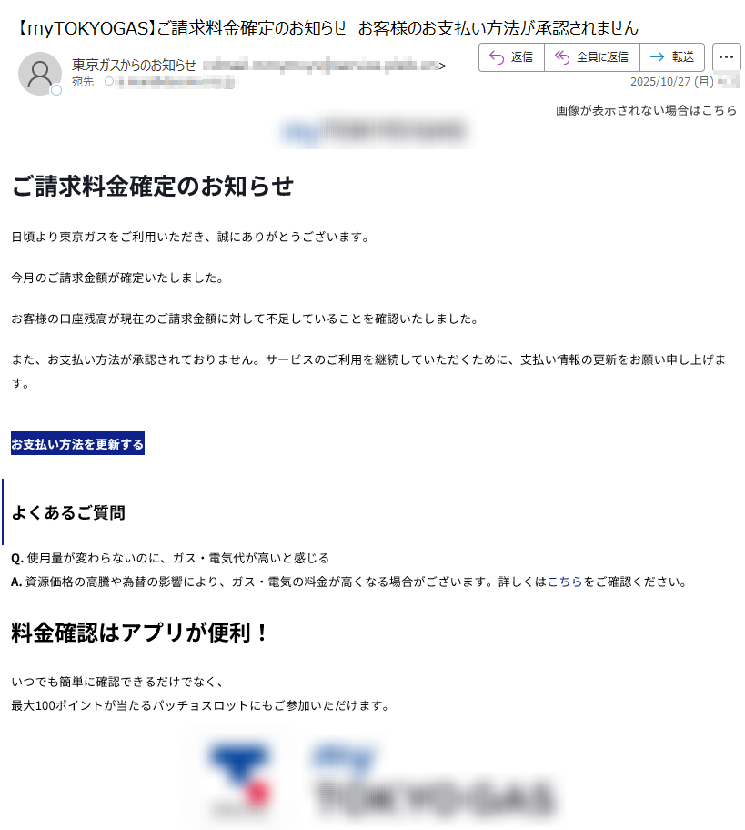 画像が表示されない場合はこちら  ご請求料金確定のお知らせ日頃より東京ガスをご利用いただき、誠にありがとうございます。今月のご請求金額が確定いたしました。お客様の口座残高が現在のご請求金額に対して不足していることを確認いたしました。また、お支払い方法が承認されておりません。サービスのご利用を継続していただくために、支払い情報の更新をお願い申し上げます。お支払い方法を更新するよくあるご質問Q. 使用量が変わらないのに、ガス・電気代が高いと感じるA. 資源価格の高騰や為替の影響により、ガス・電気の料金が高くなる場合がございます。詳しくはこちらをご確認ください。料金確認はアプリが便利!いつでも簡単に確認できるだけでなく、最大100ポイントが当たるパッチョスロットにもご参加いただけます。 【発行元】東京ガス株式会社〒Copyright(c) TOKYO GAS CO., Ltd. All rights reserved.