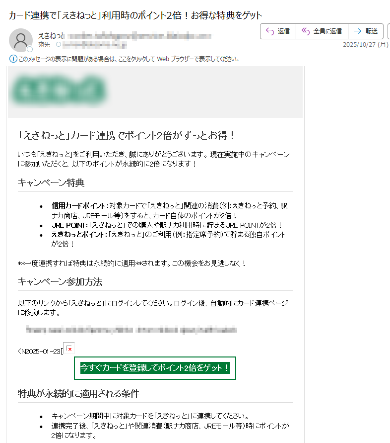「えきねっと」カード連携でポイント2倍がずっとお得!いつも「えきねっと」をご利用いただき、誠にありがとうございます。 現在実施中のキャンペーンに参加いただくと、以下のポイントが永続的に2倍になります! キャンペーン特典•信用カードポイント:対象カードで「えきねっと」関連の消費(例:えきねっと予約、駅ナカ商店、JREモール等)をすると、カード自体のポイントが2倍! •JRE POINT:「えきねっと」での購入や駅ナカ利用時に貯まるJRE POINTが2倍! •えきねっとポイント:「えきねっと」のご利用(例:指定席予約)で貯まる独自ポイントが2倍! **一度連携すれば特典は永続的に適用**されます。この機会をお見逃しなく! キャンペーン参加方法以下のリンクから「えきねっと」にログインしてください。ログイン後、自動的にカード連携ページに移動します。 今すぐカードを登録してポイント2倍をゲット! 特典が永続的に適用される条件•キャンペーン期間中に対象カードを「えきねっと」に連携してください。 •連携完了後、「えきねっと」や関連消費(駅ナカ商店、JREモール等)時にポイントが2倍になります。キャンペーン期間**2025年10月30日まで** ※この日までにカード連携を完了すれば特典が永続的に適用されます。 ※このメールにご返信いただきましてもご対応いたしかねます。あらかじめご了承ください。発行:株式会社JR東日本ネットステーション〒Copyright (c) 2025 JR East Net Station Co., Ltd.許可なく転載することを禁じます。
