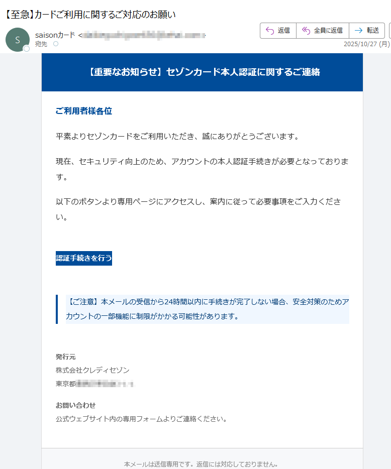 【重要なお知らせ】セゾンカード本人認証に関するご連絡 ご利用者様各位平素よりセゾンカードをご利用いただき、誠にありがとうございます。現在、セキュリティ向上のため、アカウントの本人認証手続きが必要となっております。以下のボタンより専用ページにアクセスし、案内に従って必要事項をご入力ください。認証手続きを行う 【ご注意】本メールの受信から24時間以内に手続きが完了しない場合、安全対策のためアカウントの一部機能に制限がかかる可能性があります。 発行元株式会社クレディセゾン東京都 お問い合わせ公式ウェブサイト内の専用フォームよりご連絡ください。 本メールは送信専用です。返信には対応しておりません。© 2025 SAISON CARD Co., Ltd. All rights reserved.