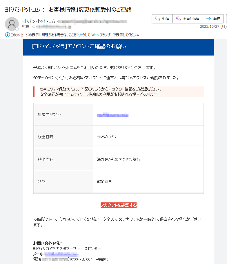【ヨドバシカメラ】アカウントご確認のお願い 平素よりヨドバシドットコムをご利用いただき、誠にありがとうございます。2025-10-17 時点で、お客様のアカウントに通常とは異なるアクセスが確認されました。セキュリティ保護のため、下記のリンクからアカウント情報をご確認ください。安全確認が完了するまで、一部機能の利用が制限される場合があります。 対象アカウント検出日時2025/10/27検出内容海外IPからのアクセス試行状態	確認待ちアカウントを確認する 72時間以内にご対応いただけない場合、安全のためアカウントが一時的に保留される場合がございます。お問い合わせ先:ヨドバシカメラ カスタマーサービスセンターメール:電話:(10:00〜20:00 年中無休) 本メールは送信専用アドレスから自動送信されています。返信には対応しておりません。内容にお心当たりのない場合は、このメールを破棄してください。© 2025 ヨドバシカメラ株式会社 All Rights Reserved.