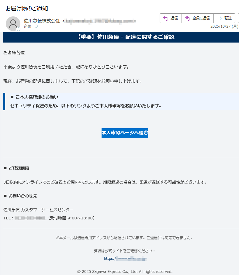 【重要】佐川急便 - 配達に関するご確認お客様各位平素より佐川急便をご利用いただき、誠にありがとうございます。現在、お荷物の配達に関しまして、下記のご確認をお願い申し上げます。■ ご本人様確認のお願いセキュリティ保護のため、以下のリンクよりご本人様確認をお願いいたします。 本人確認ページへ進む ■ ご確認期限 3日以内にオンラインでのご確認をお願いいたします。期限超過の場合は、配達が遅延する可能性がございます。■ お問い合わせ先 佐川急便 カスタマーサービスセンターTEL:(受付時間 9:00〜18:00) ※本メールは送信専用アドレスから配信されています。ご返信には対応できません。詳細は公式サイトをご確認ください:https:/© 2025 Sagawa Express Co., Ltd. All rights reserved.