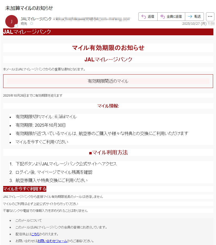 JALマイレージバンクマイル有効期限のお知らせJALマイレージバンク本メールはJALマイレージバンクからの重要な通知となります。有効期限間近のマイル2025年10月26日までに有効期限を迎えますマイル情報:•有効期限切れマイル:マイル •有効期限: 2025年10月30日 •有効期限が近づいているマイルは、航空券のご購入や様々な特典との交換にご利用いただけます •マイルを今すぐご利用ください■マイル利用方法1.下記ボタンよりJALマイレージバンク公式サイトへアクセス 2.ログイン後、マイページでマイル残高を確認 3.航空券購入や特典交換にご利用くださいマイルを今すぐ利用する JALマイレージバンクから直接マイル有効期限延長のメールは送信しませんマイルのご利用は必ず上記公式サイトから行ってください不審なリンクや電話での情報入力を求められることはありません•このメールについて •このメールはJALマイレージバンクの会員の皆様にお送りしています。 •配信停止はこちらから行えます。 •お問い合わせはお問い合わせフォームからご連絡ください。 •※本メールにご返信頂いてもお答えできませんのでご了承ください。 •【発行元】JALマイレージバンク •JALカスタマーサポートJAL Mileage Bank