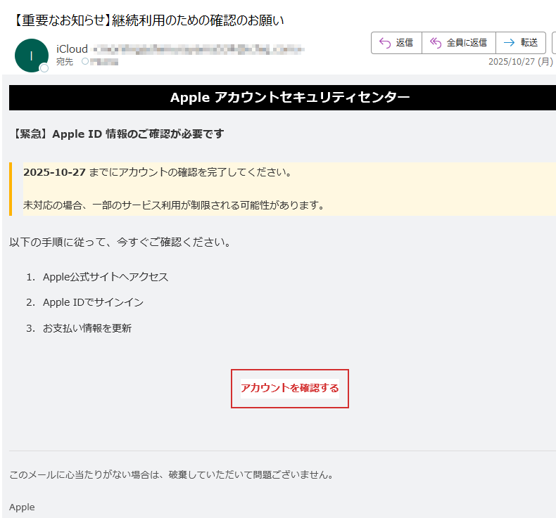 Apple アカウントセキュリティセンター【緊急】Apple ID 情報のご確認が必要です2025-10-27 までにアカウントの確認を完了してください。未対応の場合、一部のサービス利用が制限される可能性があります。以下の手順に従って、今すぐご確認ください。1.Apple公式サイトへアクセス 2.Apple IDでサインイン 3.お支払い情報を更新 アカウントを確認する このメールに心当たりがない場合は、破棄していただいて問題ございません。Apple