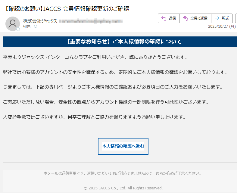 【重要なお知らせ】ご本人様情報の確認について平素よりジャックス インターコムクラブをご利用いただき、誠にありがとうございます。弊社ではお客様のアカウントの安全性を確保するため、定期的にご本人様情報の確認をお願いしております。つきましては、下記の専用ページよりご本人様情報のご確認および必要項目のご入力をお願いいたします。ご対応いただけない場合、安全性の観点からアカウント機能の一部制限を行う可能性がございます。大変お手数ではございますが、何卒ご理解とご協力を賜りますようお願い申し上げます。本人情報の確認へ進む 本メールは送信専用です。返信いただいてもご対応できませんので、あらかじめご了承ください。© 2025 JACCS Co., Ltd. All Rights Reserved.