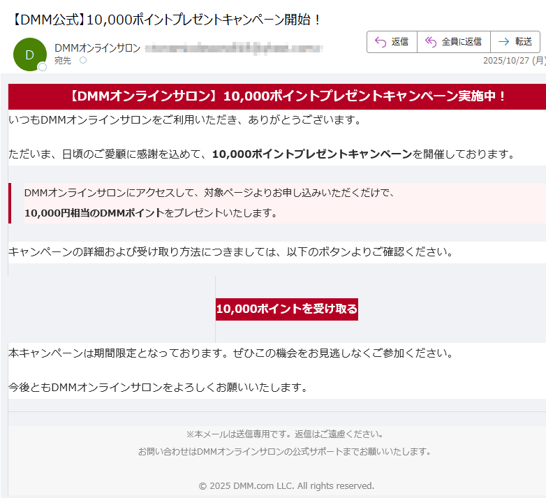 【DMMオンラインサロン】10,000ポイントプレゼントキャンペーン実施中! いつもDMMオンラインサロンをご利用いただき、ありがとうございます。ただいま、日頃のご愛顧に感謝を込めて、10,000ポイントプレゼントキャンペーンを開催しております。DMMオンラインサロンにアクセスして、対象ページよりお申し込みいただくだけで、10,000円相当のDMMポイントをプレゼントいたします。 キャンペーンの詳細および受け取り方法につきましては、以下のボタンよりご確認ください。10,000ポイントを受け取る 本キャンペーンは期間限定となっております。ぜひこの機会をお見逃しなくご参加ください。今後ともDMMオンラインサロンをよろしくお願いいたします。※本メールは送信専用です。返信はご遠慮ください。お問い合わせはDMMオンラインサロンの公式サポートまでお願いいたします。© 2025 DMM.com LLC. All rights reserved.