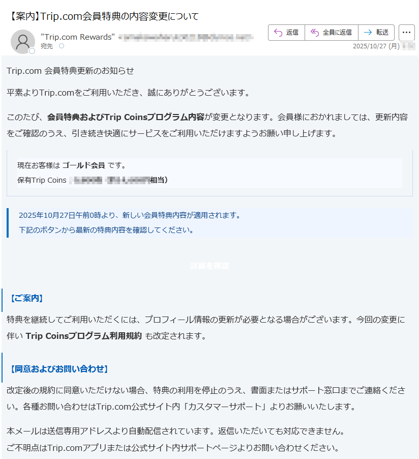 Trip.com 会員特典更新のお知らせ 平素よりTrip.comをご利用いただき、誠にありがとうございます。このたび、会員特典およびTrip Coinsプログラム内容が変更となります。会員様におかれましては、更新内容をご確認のうえ、引き続き快適にサービスをご利用いただけますようお願い申し上げます。現在お客様は ゴールド会員 です。保有Trip Coins:円相当) 2025年10月27日午前0時より、新しい会員特典内容が適用されます。下記のボタンから最新の特典内容を確認してください。 詳細を確認 【ご案内】特典を継続してご利用いただくには、プロフィール情報の更新が必要となる場合がございます。今回の変更に伴い Trip Coinsプログラム利用規約 も改定されます。【同意およびお問い合わせ】改定後の規約に同意いただけない場合、特典の利用を停止のうえ、書面またはサポート窓口までご連絡ください。各種お問い合わせはTrip.com公式サイト内「カスタマーサポート」よりお願いいたします。本メールは送信専用アドレスより自動配信されています。返信いただいても対応できません。ご不明点はTrip.comアプリまたは公式サイト内サポートページよりお問い合わせください。© 2025 Trip.com Group Limited. All Rights Reserved.