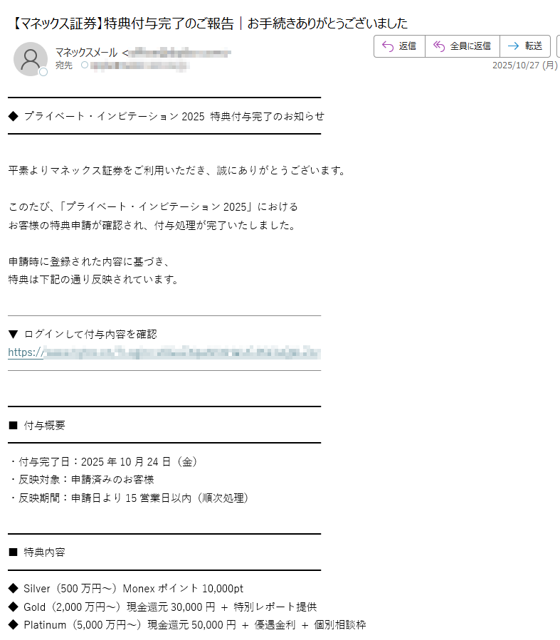 ◆ プライベート・インビテーション2025 特典付与完了のお知らせ平素よりマネックス証券をご利用いただき、誠にありがとうございます。このたび、「プライベート・インビテーション2025」における  お客様の特典申請が確認され、付与処理が完了いたしました。  申請時に登録された内容に基づき、  特典は下記の通り反映されています。▼ ログインして付与内容を確認  https://■ 付与概要・付与完了日:2025年10月24日(金)  ・反映対象:申請済みのお客様  ・反映期間:申請日より15営業日以内(順次処理) ■ 特典内容◆ Silver(500万円~)Monexポイント10,000pt  ◆ Gold(2,000万円~)現金還元30,000円 + 特別レポート提供  ◆ Platinum(5,000万円~)現金還元50,000円 + 優遇金利 + 個別相談枠  ■ ご案内・付与状況はマイページからもご確認いただけます。  ・審査状況によって一部付与が遅れる場合があります。  ・本メールは配信専用です。返信は不要です。マネックス証券は、お客様一人ひとりの資産形成を支えるため、  透明性の高い特典制度を今後も運用してまいります。マネックス証券株式会社  金融商品取引業者 関東財務局長(金商)第号  加入協会:日本証券業協会、金融先物取引業協会 ほか  Copyright(C) Monex, Inc. All Rights Reserved.