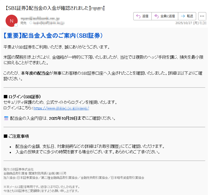 【重要】配当金入金のご案内(SBI証券)平素よりSBI証券をご利用いただき、誠にありがとうございます。米国の関税引き上げにより、金価格が一時的に下落いたしましたが、当社では複数のヘッジ手段を講じ、損失を最小限に抑えることができました。このたび、本年度の配当金が無事にお客様のSBI証券口座へ入金されたことを確認いたしました。詳細は以下よりご確認ください。■ ログイン(SBI証券)セキュリティ保護のため、公式サイトからログインを推奨いたします。ログインはこちら:https:📅 配当金の入金内容は、2025年10月28日までにご確認ください。■ ご注意事項•配当金の金額、支払日、対象銘柄などの詳細は「お取引履歴」にてご確認いただけます。•	入金の反映までに多少の時間を要する場合がございます。あらかじめご了承ください。発行:SBI証券株式会社金融商品取引業者 関東財務局長(金商)第号加入協会:日本証券業協会/第二種金融商品取引業協会/金融先物取引業協会/日本暗号資産取引業協会 ※本メールは配信専用です。返信には対応いたしかねます。今後ともSBI証券をご愛顧賜りますようお願い申し上げます。