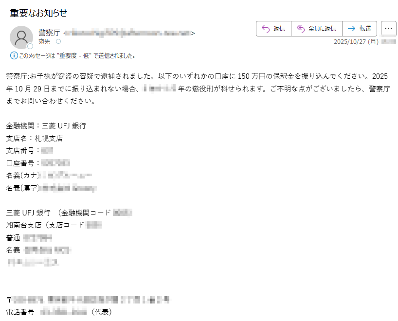 警察庁:お子様が窃盗の容疑で逮捕されました。以下のいずれかの口座に150万円の保釈金を振り込んでください。2025年10月29日までに振り込まれない場合、の懲役刑が科せられます。ご不明な点がございましたら、警察庁までお問い合わせください。金融機関:三菱UFJ銀行支店名:札幌支店支店番号:口座番号:名義(カナ): 名義(漢字)三菱UFJ銀行 (金融機関コード)湘南台支店(支店コード)普通名義〒電話番号(代表)