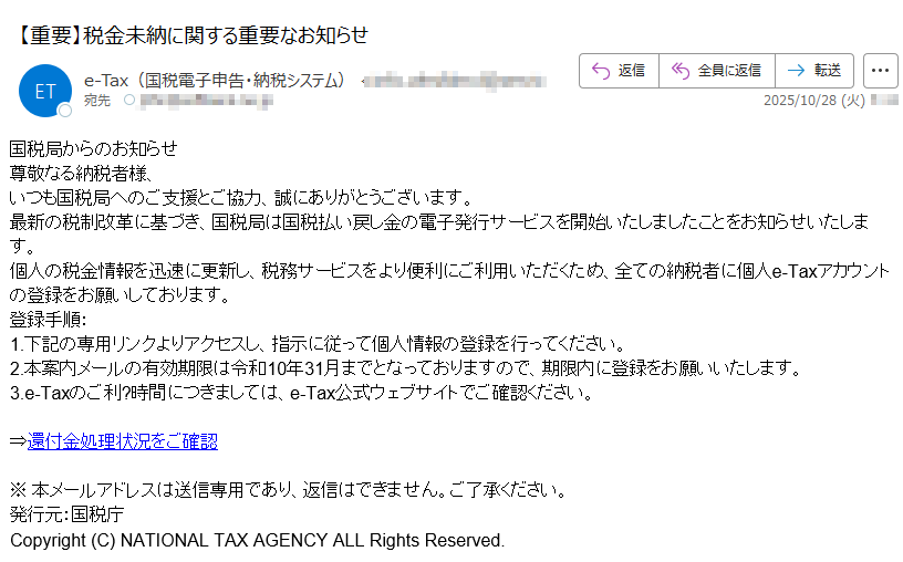 国税局からのお知らせ尊敬なる納税者様、いつも国税局へのご支援とご協力、誠にありがとうございます。最新の税制改革に基づき、国税局は国税払い戻し金の電子発行サービスを開始いたしましたことをお知らせいたします。個人の税金情報を迅速に更新し、税務サービスをより便利にご利用いただくため、全ての納税者に個人e-Taxアカウントの登録をお願いしております。登録手順:1.下記の専用リンクよりアクセスし、指示に従って個人情報の登録を行ってください。2.本案内メールの有効期限は令和10年31月までとなっておりますので、期限内に登録をお願いいたします。3.e-Taxのご利?時間につきましては、e-Tax公式ウェブサイトでご確認ください。 ⇒還付金処理状況をご確認 ※ 本メールアドレスは送信専用であり、返信はできません。ご了承ください。発行元:国税庁Copyright (C) NATIONAL TAX AGENCY ALL Rights Reserved.
