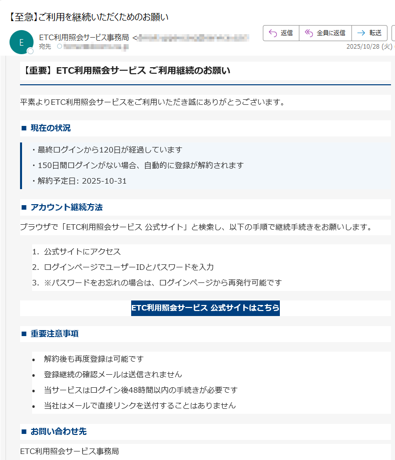 【重要】ETC利用照会サービス ご利用継続のお願い平素よりETC利用照会サービスをご利用いただき誠にありがとうございます。■ 現在の状況・最終ログインから120日が経過しています・150日間ログインがない場合、自動的に登録が解約されます・解約予定日: 2025-10-31 ■ アカウント継続方法ブラウザで「ETC利用照会サービス 公式サイト」と検索し、以下の手順で継続手続きをお願いします。1.公式サイトにアクセス 2.ログインページでユーザーIDとパスワードを入力 3.※パスワードをお忘れの場合は、ログインページから再発行可能です ETC利用照会サービス 公式サイトはこちら ■ 重要注意事項•解約後も再度登録は可能です •登録継続の確認メールは送信されません •当サービスはログイン後48時間以内の手続きが必要です •当社はメールで直接リンクを送付することはありません ■ お問い合わせ先ETC利用照会サービス事務局電話番号:受付時間: 9:00~18:00(年中無休)本メールは送信専用アドレスから配信されています。ご返信いただいても回答できませんのでご了承ください。