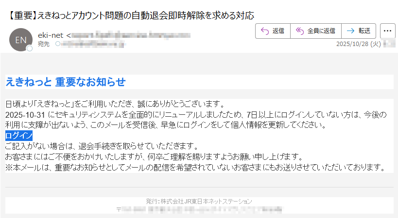 えきねっと 重要なお知らせ日頃より「えきねっと」をご利用いただき、誠にありがとうございます。2025-10-31 にセキュリティシステムを全面的にリニューアルしましたため、7日以上にログインしていない方は、今後の利用に支障が出ないよう、このメールを受信後、早急にログインをして個人情報を更新してください。ログイン ご記入がない場合は、退会手続きを取らせていただきます。お客さまにはご不便をおかけいたしますが、何卒ご理解を賜りますようお願い申し上げます。※本メールは、重要なお知らせとしてメールの配信を希望されていないお客さまにもお送りさせていただいております。発行:株式会社JR東日本ネットステーション〒