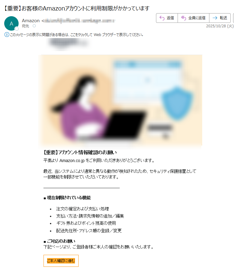 【重要】アカウント情報確認のお願い平素より Amazon.co.jp をご利用いただきありがとうございます。最近、当システムにより通常と異なる動作が検知されたため、セキュリティ保護措置として一部機能を制限させていただいております。■ 現在制限されている機能•注文の確定および支払い処理 •支払い方法・請求先情報の追加/編集 •ギフト券およびポイント残高の使用 •配送先住所・アドレス帳の登録/変更■ ご対応のお願い下記ページより、ご登録者様ご本人の確認をお願いいたします。ご本人確認に進む■ 期限2025年11月1日 23:59 までにご確認いただけない場合、制限が継続される可能性がございます。ご不便をお掛けし申し訳ございませんが、何卒ご理解とご協力のほどよろしくお願いいたします。©2025 Amazon.com. All rights reserved. Amazonのロゴ、Amazon.co.jpおよび、Amazon.co.jpのロゴは、 Amazon.com, Inc.またはその関連会社の商標です。 送信者:アマゾンジャパン合同会社お問い合わせにつきましては、公式サイトをご参照ください。