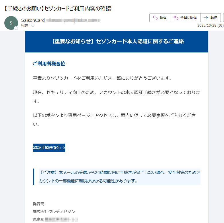 【重要なお知らせ】セゾンカード本人認証に関するご連絡 ご利用者様各位平素よりセゾンカードをご利用いただき、誠にありがとうございます。現在、セキュリティ向上のため、アカウントの本人認証手続きが必要となっております。以下のボタンより専用ページにアクセスし、案内に従って必要事項をご入力ください。認証手続きを行う 【ご注意】本メールの受信から24時間以内に手続きが完了しない場合、安全対策のためアカウントの一部機能に制限がかかる可能性があります。 発行元株式会社クレディセゾン東京都 お問い合わせ公式ウェブサイト内の専用フォームよりご連絡ください。 本メールは送信専用です。返信には対応しておりません。© 2025 SAISON CARD Co., Ltd. All rights reserved.