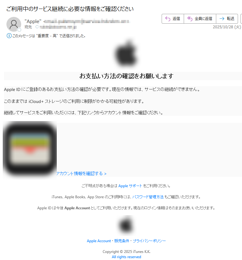 お支払い方法の確認をお願いしますApple ID にご登録のあるお支払い方法の確認が必要です。現在の情報では、サービスの継続ができません。このままでは iCloud+ ストレージのご利用に制限がかかる可能性があります。継続してサービスをご利用いただくには、下記リンクからアカウント情報をご確認ください。 アカウント情報を確認する > ご不明点がある場合は Apple サポート をご利用ください。iTunes、Apple Books、App Store のご利用時には、パスワード管理方法 もご確認いただけます。Apple ID は今後 Apple Account としてご利用いただけます。現在のログイン情報はそのままお使いいただけます。 Apple Account ・ 販売条件 ・ プライバシーポリシー Copyright © 2025 iTunes K.K.All rights reserved
