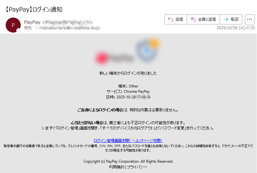 新しい端末からログインがありました端末: Other サービス: Chrome PayPay 日時: 2025-10-28ご自身によるログインの場合は、特別な作業は必要ありません。心当たりがない場合は、第三者による不正ログインの可能性があります。いますぐ「ログイン管理」画面を開き、「すべてのデバイスからログアウト」と「パスワード変更」を行ってください。ログイン管理画面を開く ヘルプページを開く 発信者が銀行の従業員であると主張していても、クレジットカードの番号、CVV、PIN、OTP、またはパスコードを誰とも共有しないでください。これらの詳細を共有すると、アカウントへの不正アクセスが発生する可能性があります。Copyright (c) PayPay Corporation. All Rights Reserved.利用規約 | プライバシー