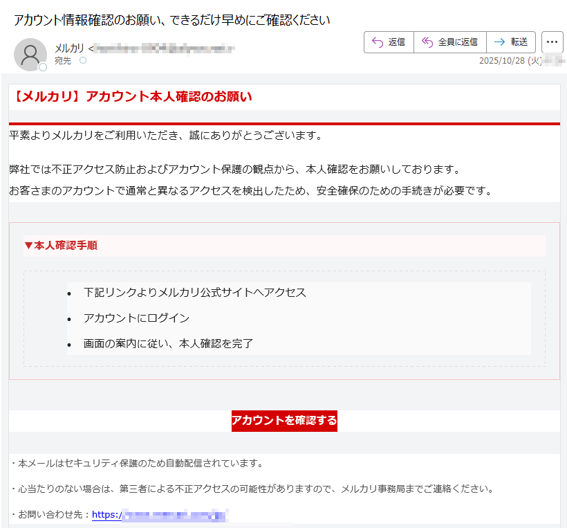 【メルカリ】アカウント本人確認のお願い平素よりメルカリをご利用いただき、誠にありがとうございます。弊社では不正アクセス防止およびアカウント保護の観点から、本人確認をお願いしております。お客さまのアカウントで通常と異なるアクセスを検出したため、安全確保のための手続きが必要です。▼本人確認手順 •下記リンクよりメルカリ公式サイトへアクセス •アカウントにログイン •画面の案内に従い、本人確認を完了 アカウントを確認する ・本メールはセキュリティ保護のため自動配信されています。・心当たりのない場合は、第三者による不正アクセスの可能性がありますので、メルカリ事務局までご連絡ください。・お問い合わせ先:https://本メールは送信専用アドレスから配信されています。返信いただいても対応できません。お問い合わせ | プライバシーポリシー | 利用規約© 2025 Mercari, Inc. All Rights Reserved.