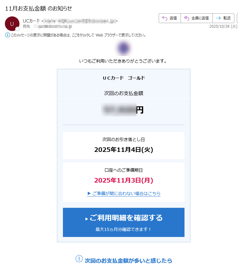 いつもご利用いただきありがとうございます。UCカードゴールド次回のお支払金額円次回のお引き落とし日2025年11月4日(火)口座へのご準備期日2025年11月3日(月)▶ご準備が間に合わない場合はこちら▶ご利用明細を確認する最大15ヵ月分確認できます!次回のお支払金額が多いと感じたらリボ払いへの変更、振込キャッシングのご利用で次回のお支払金額の負担を軽くできます。▶リボ払いへ変更3月27日(木)昼12:00まで銀行等一部金融機関は3月31日(月)昼まで▶振込キャッシング※メールを受信されるタイミングによってはリボ変更受付期間を過ぎている場合がございます。※当月15日時点の予定額です。ご請求金額は変更になる場合がございます。※16日以降にリボ変更などをされた場合、確定金額は翌月2日までに順次更新されるアットユーネットの「銀行請求額」欄にてご確認ください(一部カードはお支払日やお支払いサイクルが異なります)。※年会費のみご請求の場合や返金対応がある場合など、お支払金額が0円と表示されることがございます。貯まっていませんか?▶ポイントを確認するお持ちのカードに合わせたキャンペーンをアットユーネットで確認▶キャンペーンを確認する▶ログインできない場合はこちらよくあるご質問▶ご利用明細の「金額が異なる」ケースについて▶ご請求・お支払いについてのよくある質問お客様へのお知らせお名前・住所・電話番号・勤務先・メールアドレス等の最新化をお願いしますお客様情報に変更があった場合は、必ず、変更手続きをお願いいたします。お手続きいただけない場合、当社からの重要なお知らせをお届けできないことがあります。▶メールアドレスの変更手続きはこちら▶お客様情報の変更手続きはこちらフィッシング詐欺にご注意ください不審なメールにはクレジットカード番号等は入力しないようにしてください。▶フィッシング詐欺について詳しくはこちらアットユーネットでできる▶各種照会・お手続きはこちら※このメールはアットユーネットから自動配信しております。※このメールはお支払いに関する大切なご連絡として、メール配信を希望されていない方にもお送りしております。※上記サービス・キャンペーンにつきましては、一部対象外カードもございます。※本メールにご返信いただきましても、ご質問・ご依頼などにお答えできませんのでご了承ください。※メールに関する各種お手続き方法(配信停止など)についてはこちら。※UCカードに関するよくあるご質問についてはこちら。※ユーシーカード、ユーシーカードグループ、ユーシー受託先が発行する会員様にはクレディセゾンが業務受託を行い配信しています。※ユーシーカード、ユーシーカードグループ、ユーシー受託先一覧はこちらアットユーネットhttps:/©CREDITSAISONCO.,LTD.