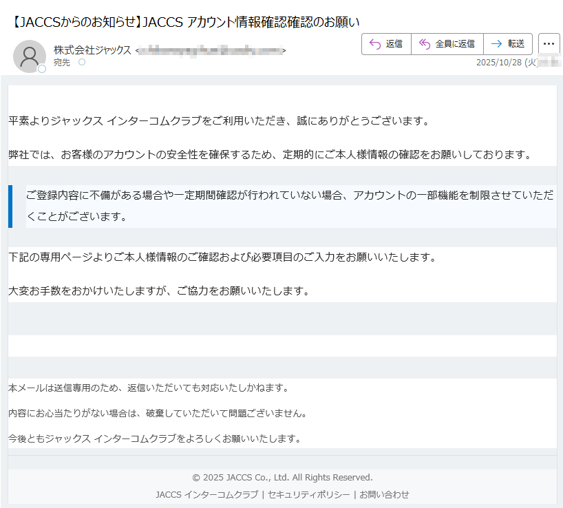 【重要なお知らせ】ご本人様情報の確認について平素よりジャックス インターコムクラブをご利用いただき、誠にありがとうございます。弊社では、お客様のアカウントの安全性を確保するため、定期的にご本人様情報の確認をお願いしております。ご登録内容に不備がある場合や一定期間確認が行われていない場合、アカウントの一部機能を制限させていただくことがございます。 下記の専用ページよりご本人様情報のご確認および必要項目のご入力をお願いいたします。大変お手数をおかけいたしますが、ご協力をお願いいたします。本人情報の確認へ進む 本メールは送信専用のため、返信いただいても対応いたしかねます。内容にお心当たりがない場合は、破棄していただいて問題ございません。今後ともジャックス インターコムクラブをよろしくお願いいたします。© 2025 JACCS Co., Ltd. All Rights Reserved.JACCS インターコムクラブ | セキュリティポリシー | お問い合わせ