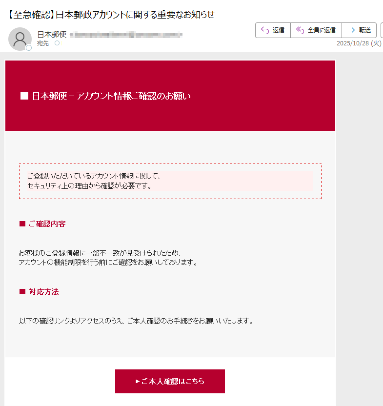 ■ 日本郵便 - アカウント情報ご確認のお願いご登録いただいているアカウント情報に関して、セキュリティ上の理由から確認が必要です。 ■ ご確認内容お客様のご登録情報に一部不一致が見受けられたため、アカウントの機能制限を行う前にご確認をお願いしております。 ■ 対応方法以下の確認リンクよりアクセスのうえ、ご本人確認のお手続きをお願いいたします。 ▶ ご本人確認はこちら■ ご注意事項・このメールは送信専用です。返信には対応しておりません。・不審な連絡や外部サイトには十分ご注意ください。・本件に関するお問い合わせは公式ウェブサイトよりお願いいたします。 ■ 発行者情報日本郵便株式会社〒 各種お問い合わせは 日本郵便公式サイト よりお願いいたします。© 2025 Japan Post Co., Ltd. All rights reserved.