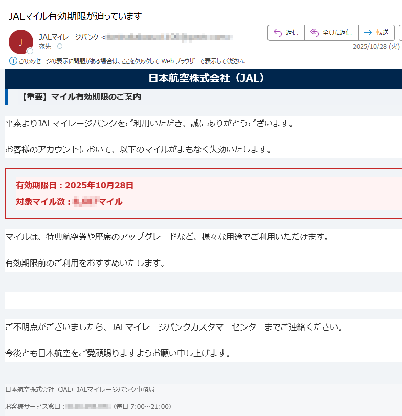 日本航空株式会社(JAL)【重要】マイル有効期限のご案内平素よりJALマイレージバンクをご利用いただき、誠にありがとうございます。お客様のアカウントにおいて、以下のマイルがまもなく失効いたします。有効期限日:2025年10月28日対象マイル数:マイル マイルは、特典航空券や座席のアップグレードなど、様々な用途でご利用いただけます。有効期限前のご利用をおすすめいたします。マイルを今すぐ利用する ご不明点がございましたら、JALマイレージバンクカスタマーセンターまでご連絡ください。今後とも日本航空をご愛顧賜りますようお願い申し上げます。日本航空株式会社(JAL)JALマイレージバンク事務局お客様サービス窓口:(毎日 7:00~21:00)本メールは送信専用です。返信は受け付けておりませんのでご了承ください。個人情報の取り扱いについては、弊社ウェブサイトをご覧ください。© Japan Airlines Co., Ltd. All rights reserved.