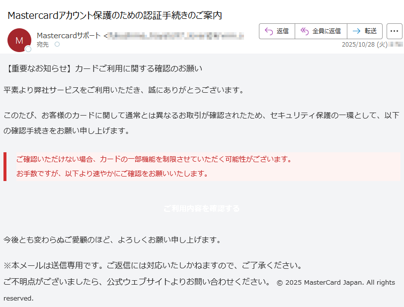 【重要なお知らせ】カードご利用に関する確認のお願い 平素より弊社サービスをご利用いただき、誠にありがとうございます。このたび、お客様のカードに関して通常とは異なるお取引が確認されたため、セキュリティ保護の一環として、以下の確認手続きをお願い申し上げます。ご確認いただけない場合、カードの一部機能を制限させていただく可能性がございます。お手数ですが、以下より速やかにご確認をお願いいたします。 ご利用内容を確認する 今後とも変わらぬご愛顧のほど、よろしくお願い申し上げます。※本メールは送信専用です。ご返信には対応いたしかねますので、ご了承ください。ご不明点がございましたら、公式ウェブサイトよりお問い合わせください。 © 2025 MasterCard Japan. All rights reserved.