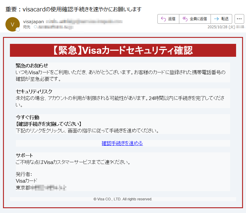 【緊急】Visaカードセキュリティ確認緊急のお知らせいつもVisaカードをご利用いただき、ありがとうございます。お客様のカードに登録された携帯電話番号の確認が至急必要です。 セキュリティリスク未対応の場合、アカウントの利用が制限される可能性があります。24時間以内に手続きを完了してください。 今すぐ行動【確認手続きを実施してください】下記のリンクをクリックし、画面の指示に従って手続きを進めてください。確認手続きを進める  サポートご不明な点はVisaカスタマーサービスまでご連?ください。発行者:Visaカード東京都© Visa CO., LTD. All rights reserved.
