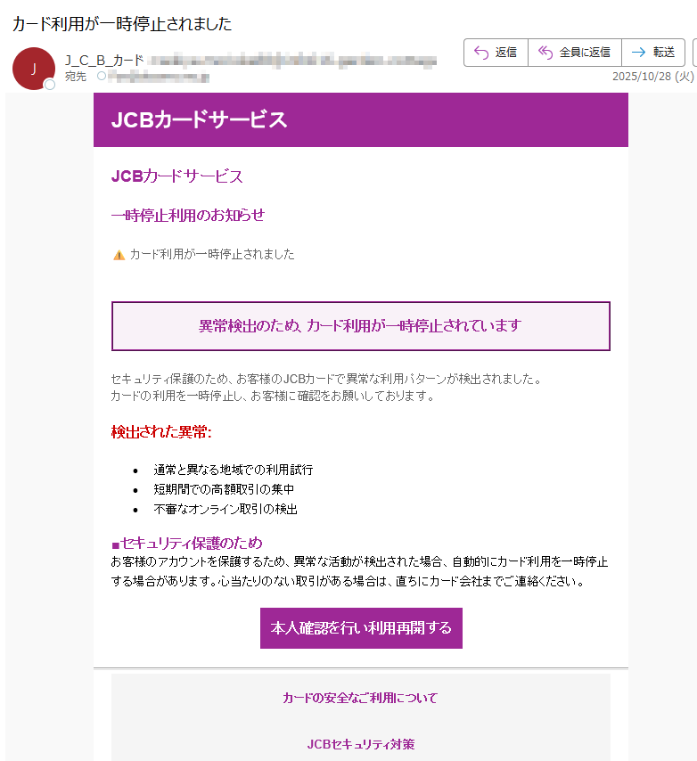 JCBカードサービス JCBカードサービス 一時停止利用のお知らせ カード利用が一時停止されました 異常検出のため、カード利用が一時停止されています セキュリティ保護のため、お客様のJCBカードで異常な利用パターンが検出されました。カードの利用を一時停止し、お客様に確認をお願いしております。 検出された異常: •通常と異なる地域での利用試行 •短期間での高額取引の集中 •不審なオンライン取引の検出 ■セキュリティ保護のため お客様のアカウントを保護するため、異常な活動が検出された場合、自動的にカード利用を一時停止する場合があります。心当たりのない取引がある場合は、直ちにカード会社までご連絡ください。 本人確認を行い利用再開するカードの安全なご利用について JCBセキュリティ対策 よくあるご質問 お問い合わせ•このメールについて •このメールはJCBカードサービスの会員の方にお送りしています。 •配信停止はこちらから行えます。 •お問い合わせはお問い合わせフォームからご連絡ください。 •※本メールにご返信頂いてもお答えできませんのでご了承ください。 •【発行元】JCBカードサービス •JCBカスタマーサポート JCB Card Services