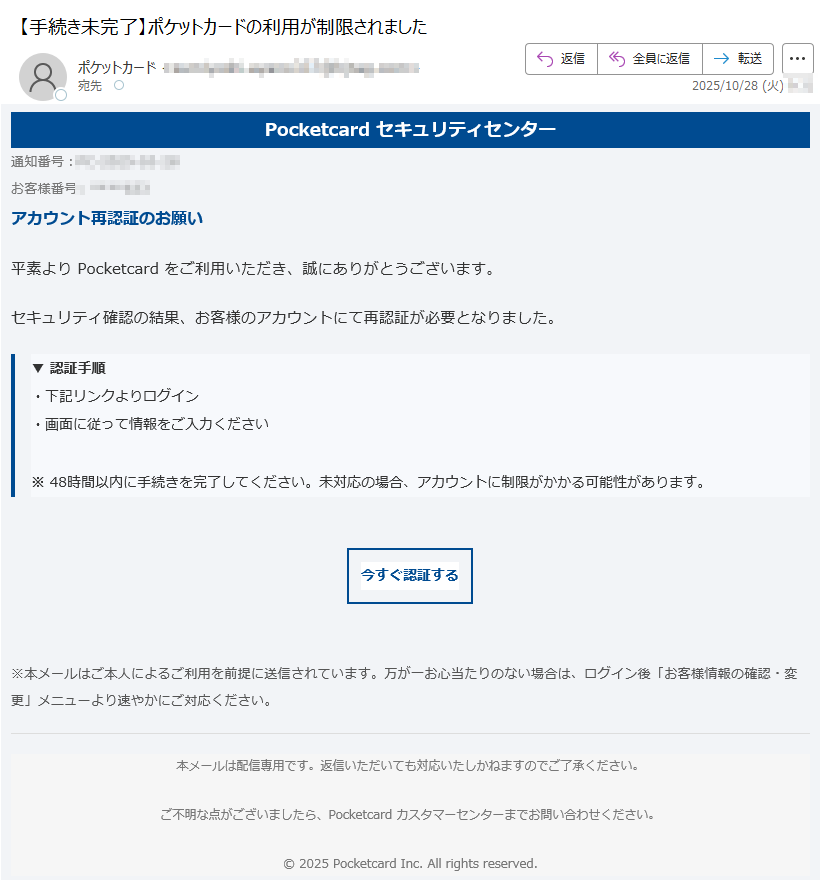 Pocketcard セキュリティセンター通知番号:お客様番号:アカウント再認証のお願い平素より Pocketcard をご利用いただき、誠にありがとうございます。セキュリティ確認の結果、お客様のアカウントにて再認証が必要となりました。▼ 認証手順・下記リンクよりログイン・画面に従って情報をご入力ください※ 48時間以内に手続きを完了してください。未対応の場合、アカウントに制限がかかる可能性があります。 今すぐ認証する ※本メールはご本人によるご利用を前提に送信されています。万が一お心当たりのない場合は、ログイン後「お客様情報の確認・変更」メニューより速やかにご対応ください。 本メールは配信専用です。返信いただいても対応いたしかねますのでご了承ください。ご不明な点がございましたら、Pocketcard カスタマーセンターまでお問い合わせください。© 2025 Pocketcard Inc. All rights reserved.