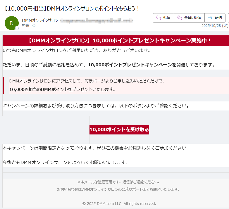 【DMMオンラインサロン】10,000ポイントプレゼントキャンペーン実施中! いつもDMMオンラインサロンをご利用いただき、ありがとうございます。ただいま、日頃のご愛顧に感謝を込めて、10,000ポイントプレゼントキャンペーンを開催しております。DMMオンラインサロンにアクセスして、対象ページよりお申し込みいただくだけで、10,000円相当のDMMポイントをプレゼントいたします。 キャンペーンの詳細および受け取り方法につきましては、以下のボタンよりご確認ください。10,000ポイントを受け取る 本キャンペーンは期間限定となっております。ぜひこの機会をお見逃しなくご参加ください。今後ともDMMオンラインサロンをよろしくお願いいたします。※本メールは送信専用です。返信はご遠慮ください。お問い合わせはDMMオンラインサロンの公式サポートまでお願いいたします。© 2025 DMM.com LLC. All rights reserved.